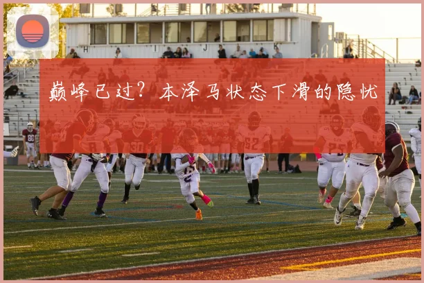 巅峰已过？本泽马状态下滑的隐忧