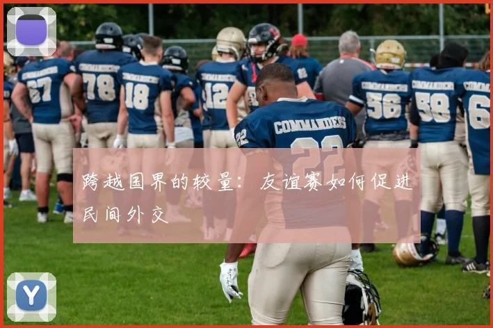 跨越国界的较量：友谊赛如何促进民间外交