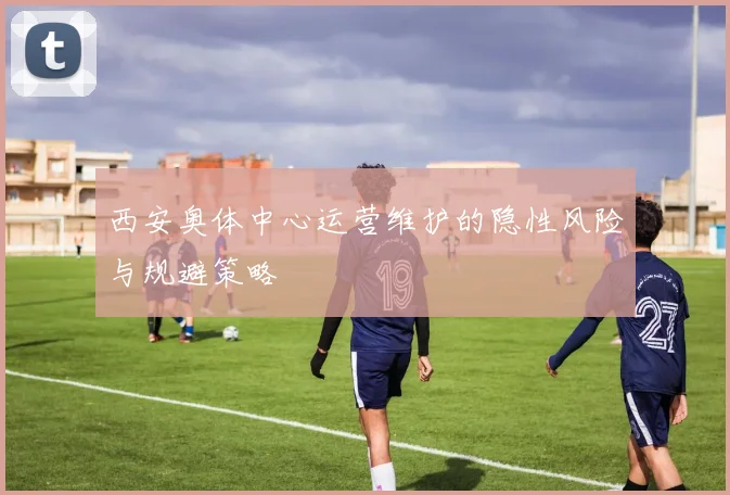 西安奥体中心运营维护的隐性风险与规避策略