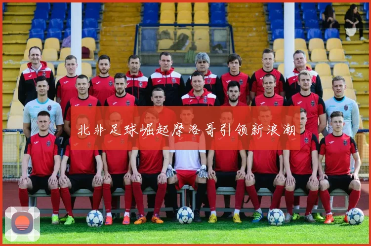 北非足球崛起摩洛哥引领新浪潮