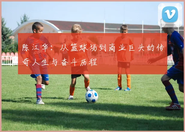 陈江华：从篮球场到商业巨头的传奇人生与奋斗历程