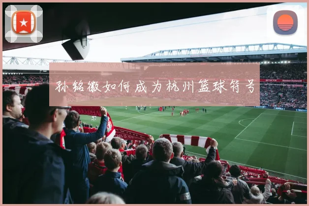 孙铭徽如何成为杭州篮球符号