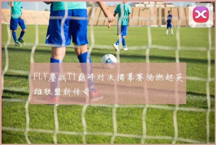 FLY鏖战T1巅峰对决揭幕赛场燃起英雄联盟新传奇