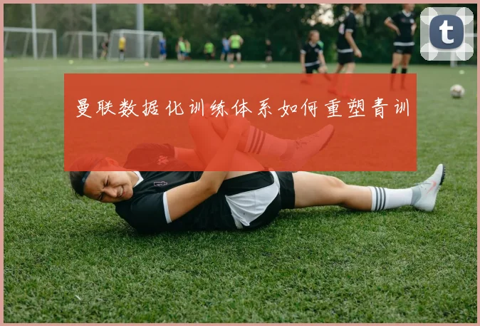 曼联数据化训练体系如何重塑青训